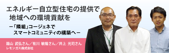 エネルギー自立型住宅の提供で地域への環境貢献を－「隣組」コージェネでスマートコミュニティの構築へ－