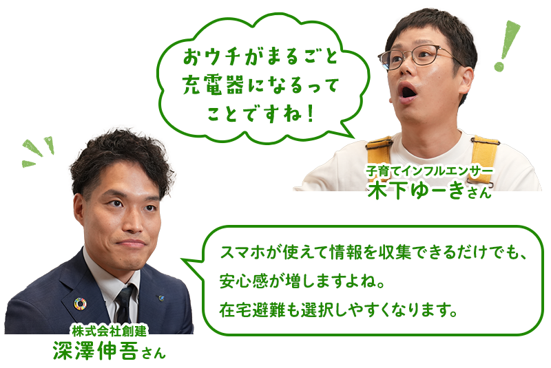 （木下ゆーきさん）おウチがまるごと充電器になるってことですね！（深澤さん）スマホが使えて情報を収集できるだけでも、安心感が増しますよね。在宅避難も選択しやすくなります。