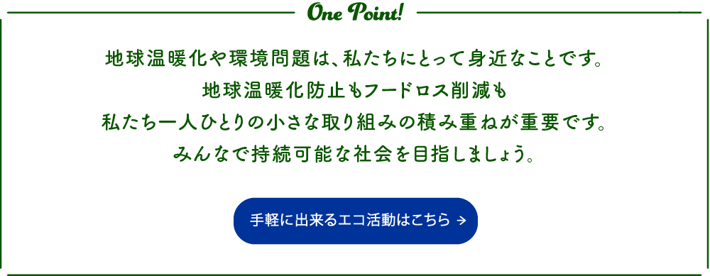 地球温暖化や環境問題は、私たちにとって身近なことです。地球温暖化防止もフードロス削減も私たち一人ひとりの小さな取り組みの積み重ねが重要です。みんなで持続可能な社会を目指しましょう。 手軽に出来るエコ活動はこちらから