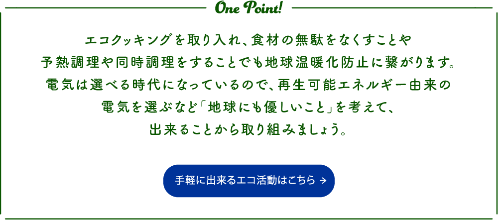 エコクッキングを取り入れ、食材の無駄をなくすことや予熱調理や同時調理をすることでも地球温暖化防止に繋がります。電気は選べる時代になっているので、再生可能エネルギー由来の電気を選ぶなど「地球にも優しいこと」を考えて、出来ることから取り組みましょう。 手軽に出来るエコ活動はこちらから