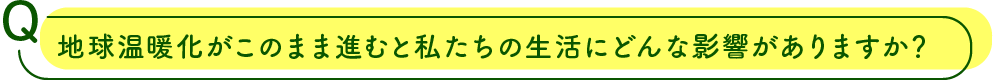 地球温暖化がこのまま進むと私たちの生活にどんな影響がありますか？