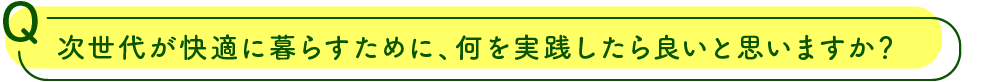 次世代が快適に暮らすために、何を実践したら良いと思いますか？