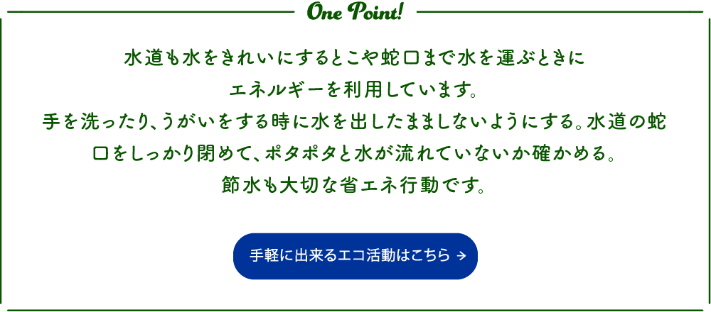 水道も水をきれいにするとこや蛇口まで水を運ぶときにエネルギーを利用しています。
手を洗ったり、うがいをする時に水を出したまましないようにする。水道の蛇口をしっかり閉めて、ポタポタと水が流れていないか確かめる。
節水も大切な省エネ行動です。