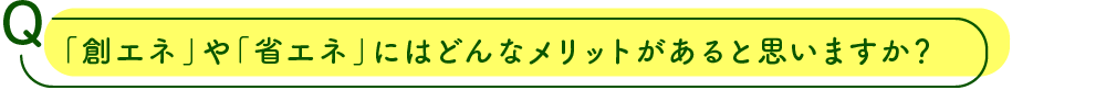 「創エネ」や「省エネ」にはどんなメリットがあると思いますか？