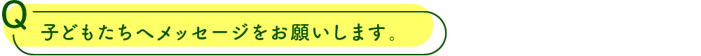 子どもたちへメッセージをお願いします。