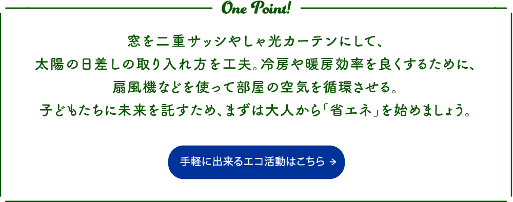 窓を二重サッシやしゃ光カーテンにして、太陽の日差しの取り入れ方を工夫。冷房や暖房効率を良くするために、扇風機などを使って部屋の空気を循環させる。
子どもたちに未来を託すため、まずは大人から「省エネ」を始めましょう。 手軽に出来るエコ活動はこちらから