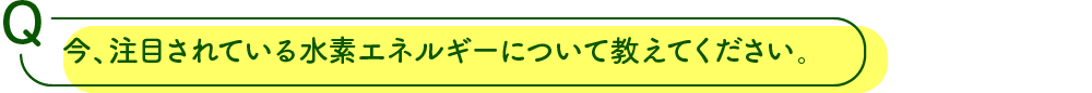 今、注目されている水素エネルギーについて教えてください。