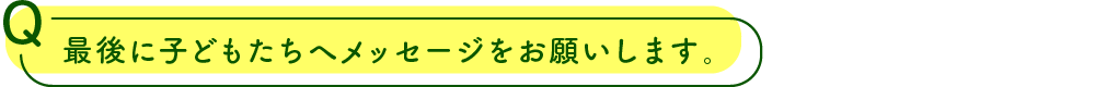 子どもたちへメッセージをお願いします。