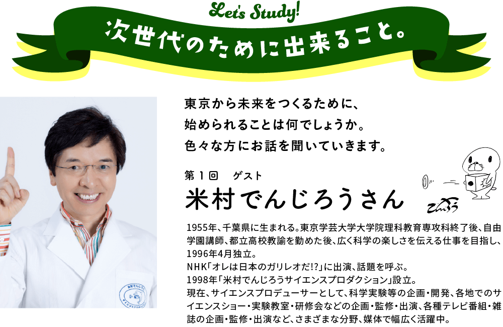 次世代のために出来ること。東京から未来をつくるために、始められることは何でしょうか。　色々な方にお話を聞いていきます。第1回ゲスト米村　でんじろう さん